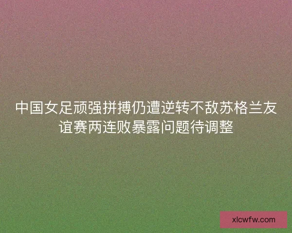 中国女足顽强拼搏仍遭逆转不敌苏格兰友谊赛两连败暴露问题待调整
