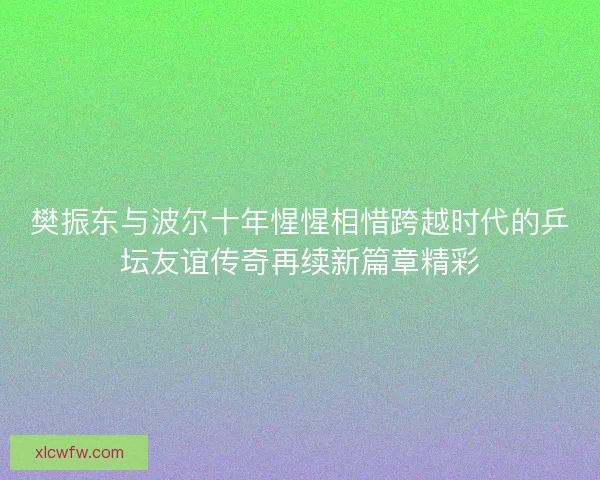 樊振东与波尔十年惺惺相惜跨越时代的乒坛友谊传奇再续新篇章精彩